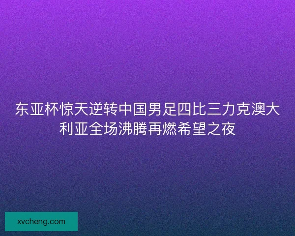 东亚杯惊天逆转中国男足四比三力克澳大利亚全场沸腾再燃希望之夜
