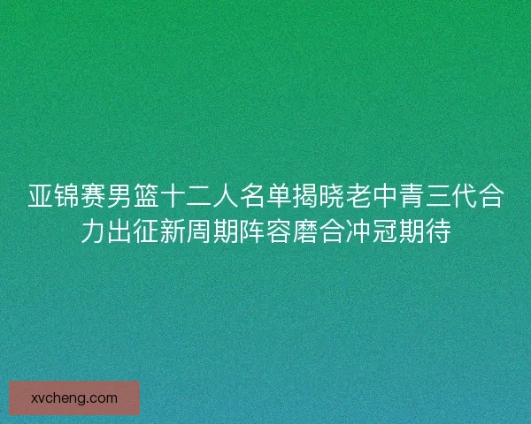 亚锦赛男篮十二人名单揭晓老中青三代合力出征新周期阵容磨合冲冠期待