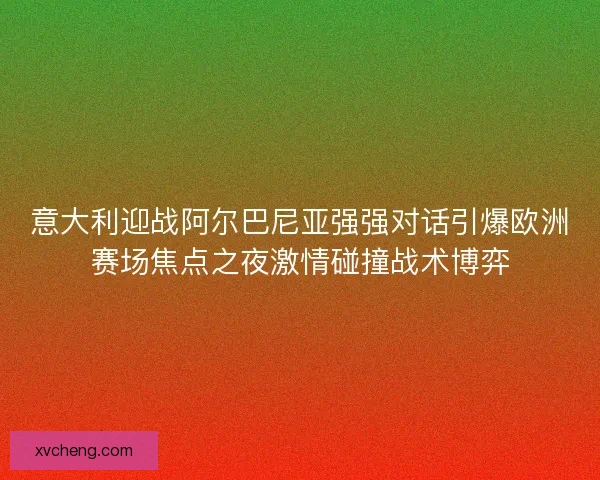 意大利迎战阿尔巴尼亚强强对话引爆欧洲赛场焦点之夜激情碰撞战术博弈