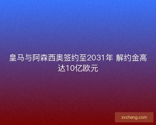 皇马与阿森西奥签约至2031年 解约金高达10亿欧元