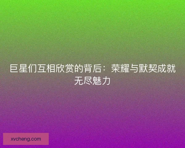 巨星们互相欣赏的背后：荣耀与默契成就无尽魅力