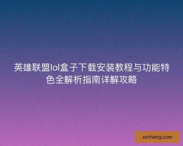 英雄联盟lol盒子下载安装教程与功能特色全解析指南详解攻略