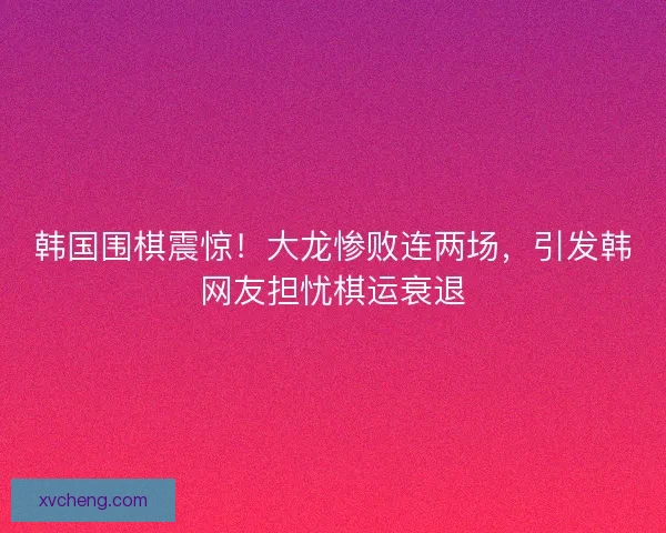 韩国围棋震惊！大龙惨败连两场，引发韩网友担忧棋运衰退