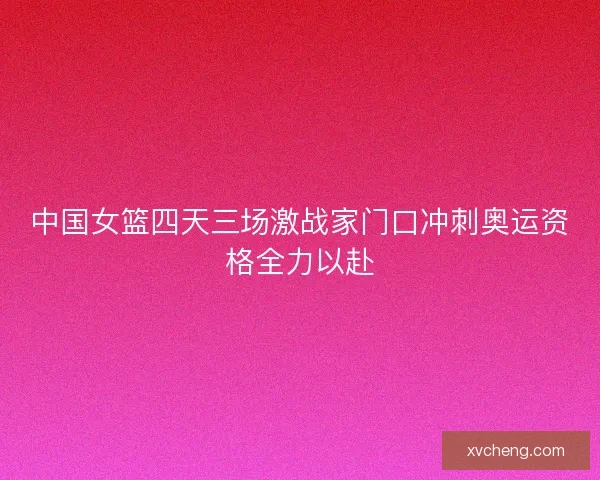 中国女篮四天三场激战家门口冲刺奥运资格全力以赴